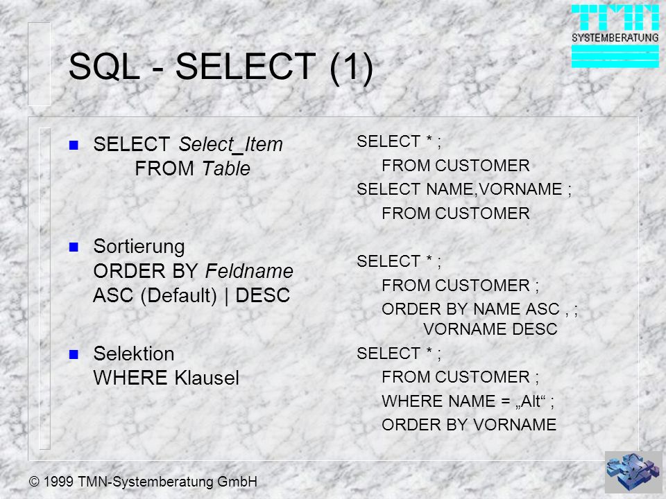 © 1999 TMN-Systemberatung GmbH SQL - SELECT (1) n SELECT Select_Item FROM Table n Sortierung ORDER BY Feldname ASC (Default) | DESC n Selektion WHERE Klausel SELECT * ; FROM CUSTOMER SELECT NAME,VORNAME ; FROM CUSTOMER SELECT * ; FROM CUSTOMER ; ORDER BY NAME ASC, ; VORNAME DESC SELECT * ; FROM CUSTOMER ; WHERE NAME = Alt ; ORDER BY VORNAME