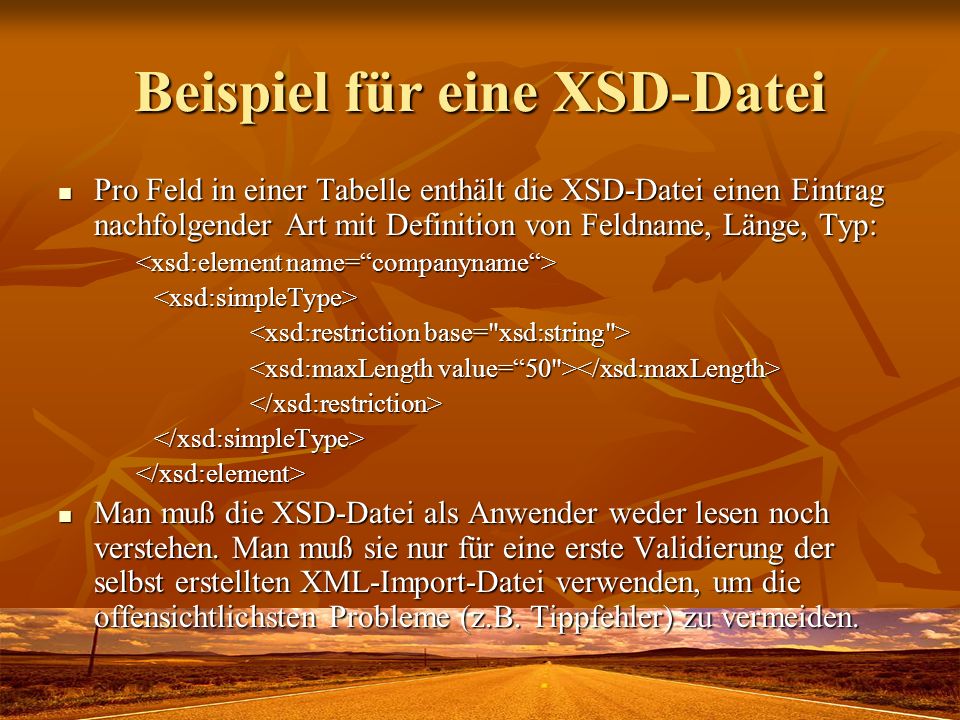 Beispiel für eine XSD-Datei Pro Feld in einer Tabelle enthält die XSD-Datei einen Eintrag nachfolgender Art mit Definition von Feldname, Länge, Typ: Pro Feld in einer Tabelle enthält die XSD-Datei einen Eintrag nachfolgender Art mit Definition von Feldname, Länge, Typ: <xsd:simpleType> </xsd:restriction></xsd:simpleType></xsd:element> Man muß die XSD-Datei als Anwender weder lesen noch verstehen.