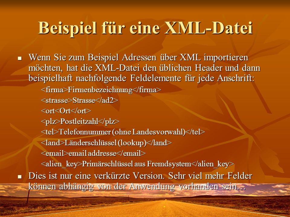 Beispiel für eine XML-Datei Wenn Sie zum Beispiel Adressen über XML importieren möchten, hat die XML-Datei den üblichen Header und dann beispielhaft nachfolgende Feldelemente für jede Anschrift: Wenn Sie zum Beispiel Adressen über XML importieren möchten, hat die XML-Datei den üblichen Header und dann beispielhaft nachfolgende Feldelemente für jede Anschrift:<firma>Firmenbezeichnung</firma><strasse>Strasse</ad2><ort<Ort</ort><plz>Postleitzahl</plz> Telefonnummer (ohne Landesvorwahl) Telefonnummer (ohne Landesvorwahl) Länderschlüssel (lookup) Länderschlüssel (lookup)  addresse  addresse Primärschlüssel aus Fremdsystem Primärschlüssel aus Fremdsystem Dies ist nur eine verkürzte Version.