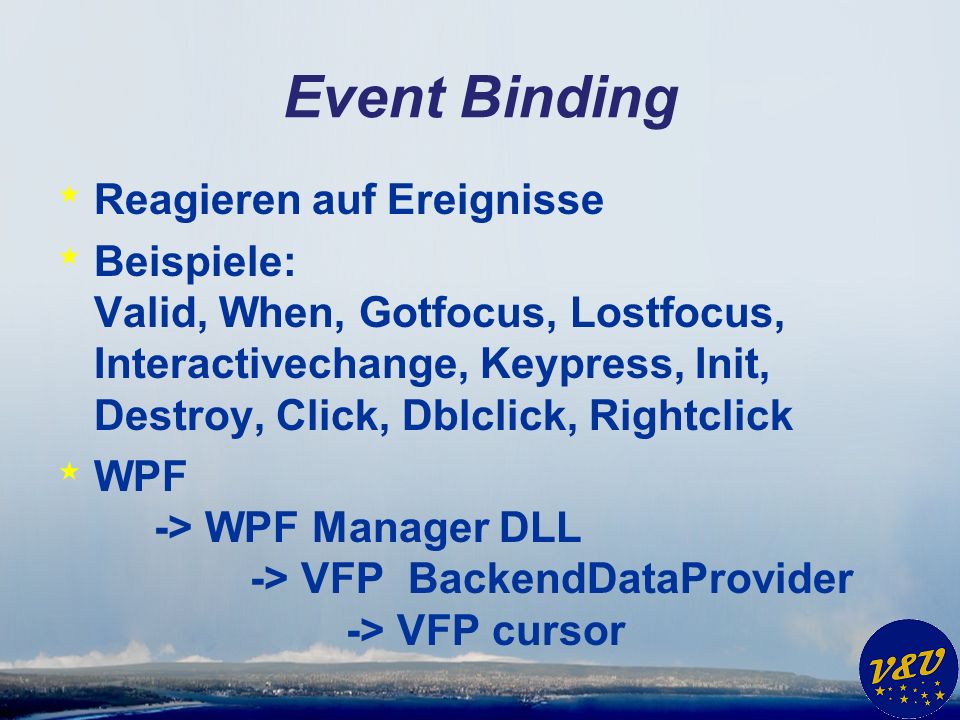 Event Binding * Reagieren auf Ereignisse * Beispiele: Valid, When, Gotfocus, Lostfocus, Interactivechange, Keypress, Init, Destroy, Click, Dblclick, Rightclick * WPF -> WPF Manager DLL -> VFP BackendDataProvider -> VFP cursor