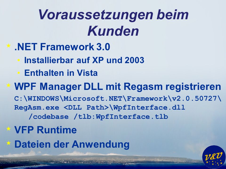 Voraussetzungen beim Kunden *.NET Framework 3.0 Installierbar auf XP und 2003 Enthalten in Vista * WPF Manager DLL mit Regasm registrieren C:\WINDOWS\Microsoft.NET\Framework\v \ RegAsm.exe \WpfInterface.dll /codebase /tlb:WpfInterface.tlb * VFP Runtime * Dateien der Anwendung
