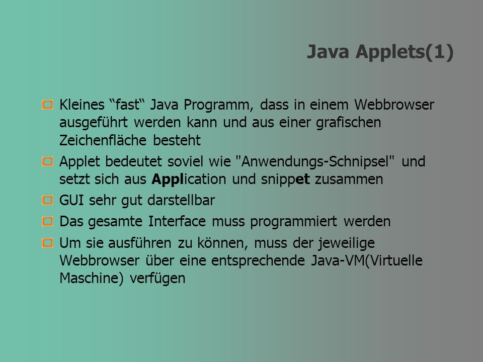 Java Applets(1) Kleines fast Java Programm, dass in einem Webbrowser ausgeführt werden kann und aus einer grafischen Zeichenfläche besteht Applet bedeutet soviel wie Anwendungs-Schnipsel und setzt sich aus Application und snippet zusammen GUI sehr gut darstellbar Das gesamte Interface muss programmiert werden Um sie ausführen zu können, muss der jeweilige Webbrowser über eine entsprechende Java-VM(Virtuelle Maschine) verfügen