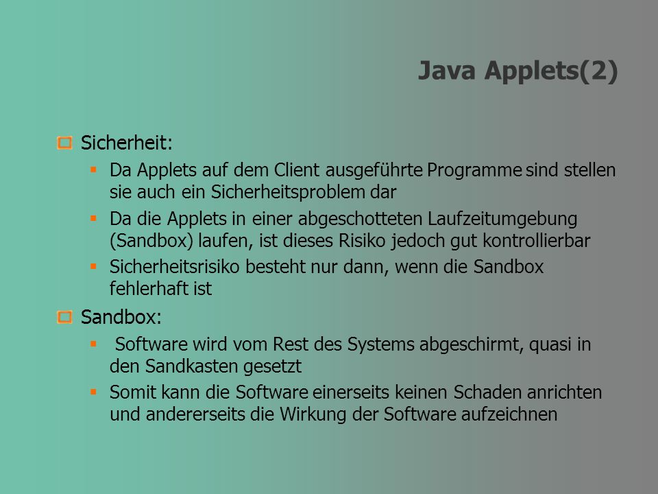 Java Applets(2) Sicherheit: Da Applets auf dem Client ausgeführte Programme sind stellen sie auch ein Sicherheitsproblem dar Da die Applets in einer abgeschotteten Laufzeitumgebung (Sandbox) laufen, ist dieses Risiko jedoch gut kontrollierbar Sicherheitsrisiko besteht nur dann, wenn die Sandbox fehlerhaft ist Sandbox: Software wird vom Rest des Systems abgeschirmt, quasi in den Sandkasten gesetzt Somit kann die Software einerseits keinen Schaden anrichten und andererseits die Wirkung der Software aufzeichnen