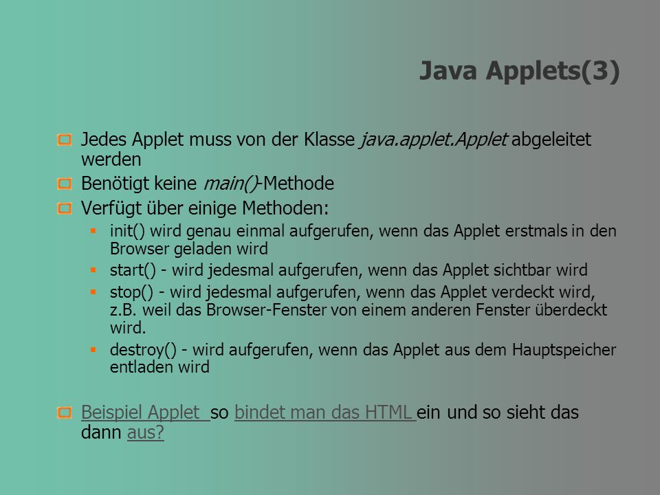 Java Applets(3) Jedes Applet muss von der Klasse java.applet.Applet abgeleitet werden Benötigt keine main()-Methode Verfügt über einige Methoden: init() wird genau einmal aufgerufen, wenn das Applet erstmals in den Browser geladen wird start() - wird jedesmal aufgerufen, wenn das Applet sichtbar wird stop() - wird jedesmal aufgerufen, wenn das Applet verdeckt wird, z.B.