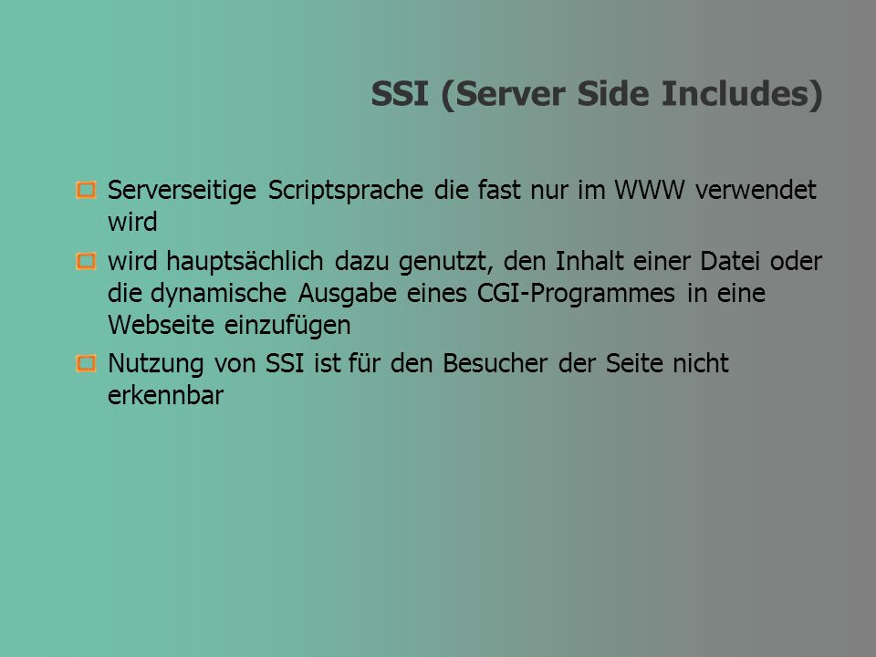 SSI (Server Side Includes) Serverseitige Scriptsprache die fast nur im WWW verwendet wird wird hauptsächlich dazu genutzt, den Inhalt einer Datei oder die dynamische Ausgabe eines CGI-Programmes in eine Webseite einzufügen Nutzung von SSI ist für den Besucher der Seite nicht erkennbar