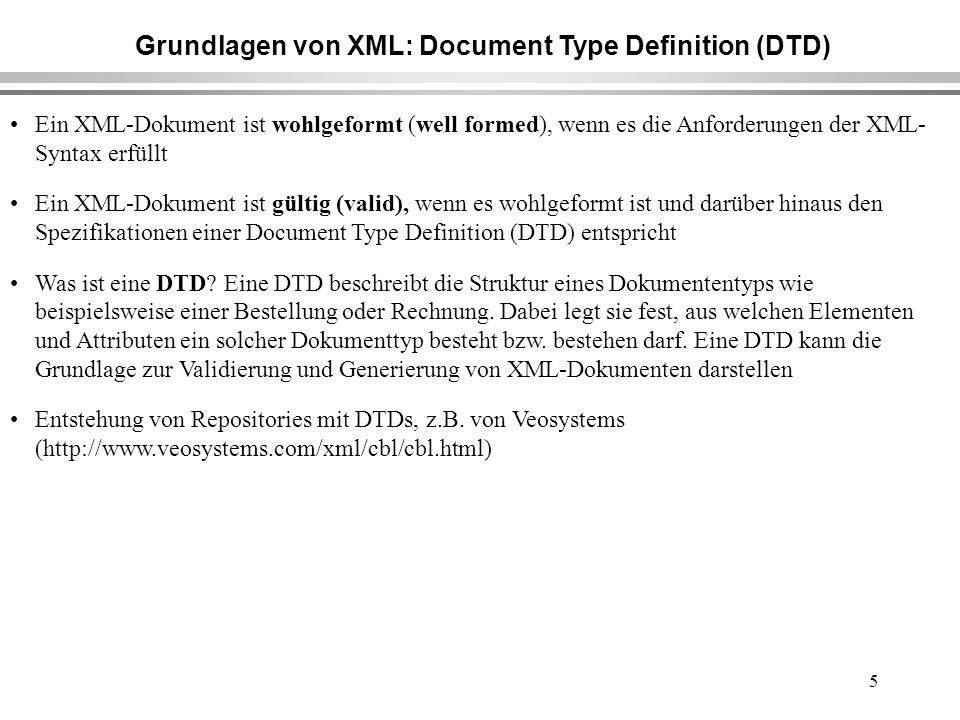 5 Grundlagen von XML: Document Type Definition (DTD) Ein XML-Dokument ist wohlgeformt (well formed), wenn es die Anforderungen der XML- Syntax erfüllt Ein XML-Dokument ist gültig (valid), wenn es wohlgeformt ist und darüber hinaus den Spezifikationen einer Document Type Definition (DTD) entspricht Was ist eine DTD.