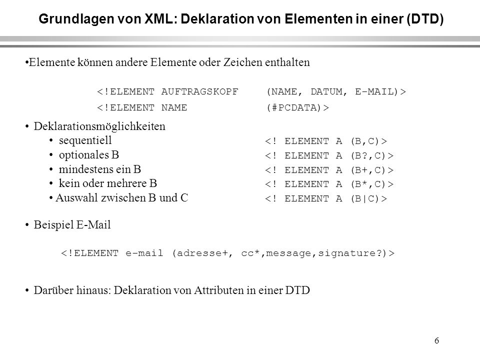 6 Grundlagen von XML: Deklaration von Elementen in einer (DTD) Elemente können andere Elemente oder Zeichen enthalten Deklarationsmöglichkeiten sequentiell optionales B mindestens ein B kein oder mehrere B Auswahl zwischen B und C Beispiel  Darüber hinaus: Deklaration von Attributen in einer DTD
