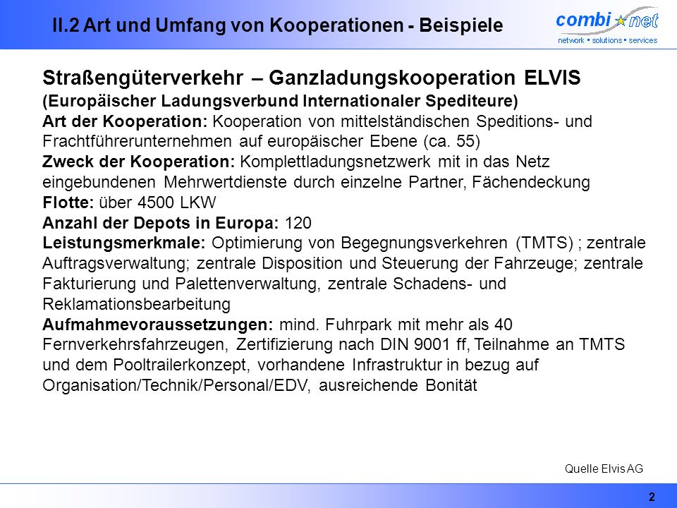 2 II.2 Art und Umfang von Kooperationen - Beispiele Straßengüterverkehr – Ganzladungskooperation ELVIS (Europäischer Ladungsverbund Internationaler Spediteure) Art der Kooperation: Kooperation von mittelständischen Speditions- und Frachtführerunternehmen auf europäischer Ebene (ca.