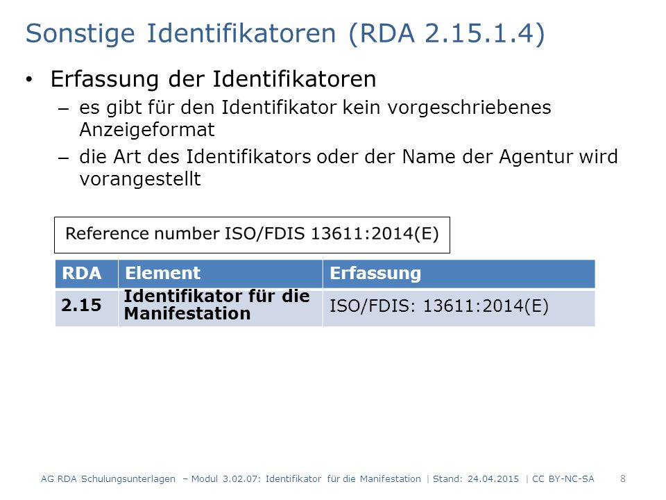 Sonstige Identifikatoren (RDA ) Erfassung der Identifikatoren – es gibt für den Identifikator kein vorgeschriebenes Anzeigeformat – die Art des Identifikators oder der Name der Agentur wird vorangestellt AG RDA Schulungsunterlagen – Modul : Identifikator für die Manifestation | Stand: | CC BY-NC-SA 8 RDAElementErfassung 2.15 Identifikator für die Manifestation ISO/FDIS: 13611:2014(E)