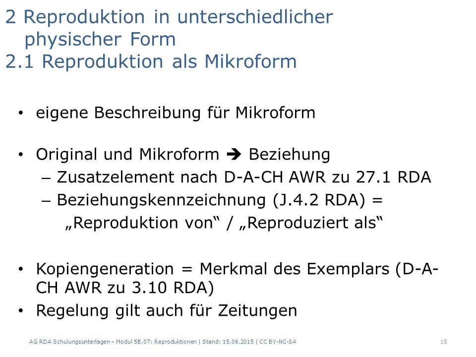2 Reproduktion in unterschiedlicher physischer Form 2.1 Reproduktion als Mikroform eigene Beschreibung für Mikroform Original und Mikroform  Beziehung – Zusatzelement nach D-A-CH AWR zu 27.1 RDA – Beziehungskennzeichnung (J.4.2 RDA) = „Reproduktion von / „Reproduziert als Kopiengeneration = Merkmal des Exemplars (D-A- CH AWR zu 3.10 RDA) Regelung gilt auch für Zeitungen 15AG RDA Schulungsunterlagen – Modul 5B.07: Reproduktionen | Stand: | CC BY-NC-SA