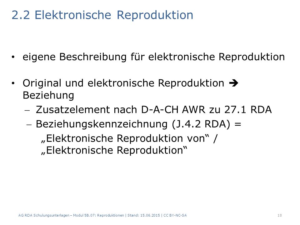 2.2 Elektronische Reproduktion eigene Beschreibung für elektronische Reproduktion Original und elektronische Reproduktion  Beziehung Zusatzelement nach D-A-CH AWR zu 27.1 RDA Beziehungskennzeichnung (J.4.2 RDA) = „Elektronische Reproduktion von / „Elektronische Reproduktion 18AG RDA Schulungsunterlagen – Modul 5B.07: Reproduktionen | Stand: | CC BY-NC-SA