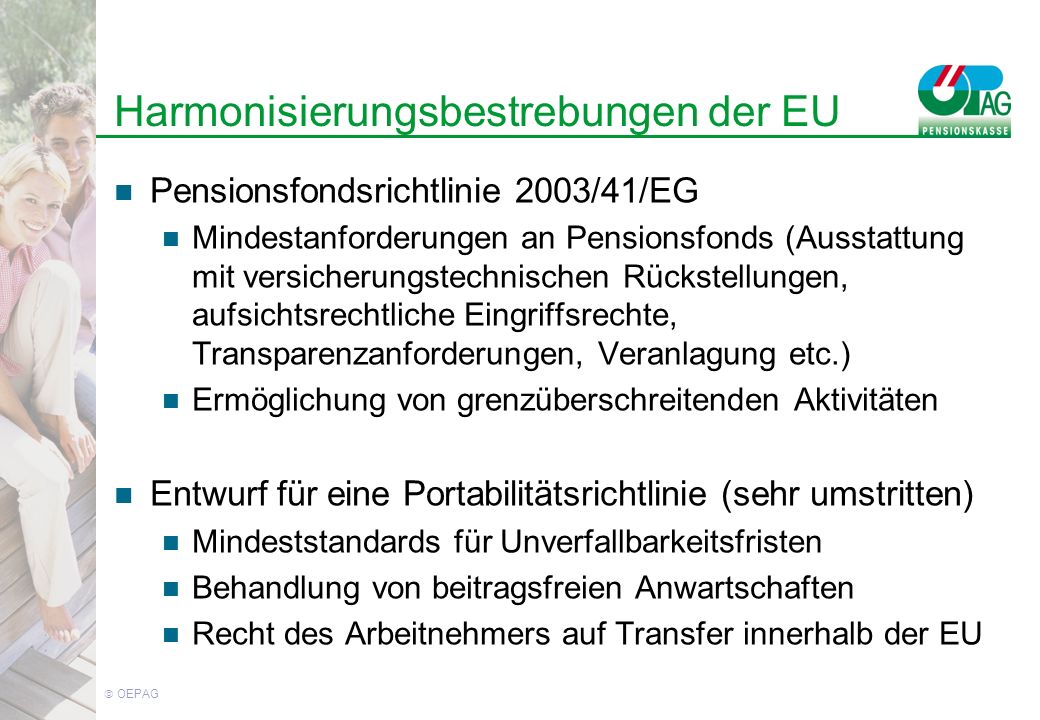 OEPAG Harmonisierungsbestrebungen der EU Pensionsfondsrichtlinie 2003/41/EG Mindestanforderungen an Pensionsfonds (Ausstattung mit versicherungstechnischen Rückstellungen, aufsichtsrechtliche Eingriffsrechte, Transparenzanforderungen, Veranlagung etc.) Ermöglichung von grenzüberschreitenden Aktivitäten Entwurf für eine Portabilitätsrichtlinie (sehr umstritten) Mindeststandards für Unverfallbarkeitsfristen Behandlung von beitragsfreien Anwartschaften Recht des Arbeitnehmers auf Transfer innerhalb der EU