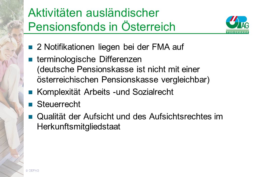 OEPAG Aktivitäten ausländischer Pensionsfonds in Österreich 2 Notifikationen liegen bei der FMA auf terminologische Differenzen (deutsche Pensionskasse ist nicht mit einer österreichischen Pensionskasse vergleichbar) Komplexität Arbeits -und Sozialrecht Steuerrecht Qualität der Aufsicht und des Aufsichtsrechtes im Herkunftsmitgliedstaat