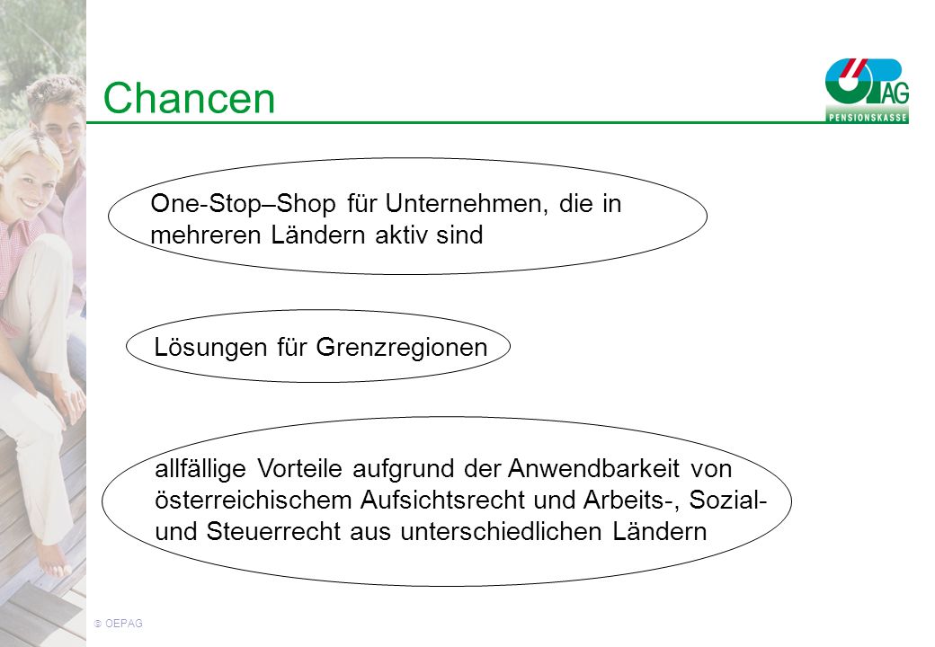 OEPAG Chancen One-Stop–Shop für Unternehmen, die in mehreren Ländern aktiv sind Lösungen für Grenzregionen allfällige Vorteile aufgrund der Anwendbarkeit von österreichischem Aufsichtsrecht und Arbeits-, Sozial- und Steuerrecht aus unterschiedlichen Ländern