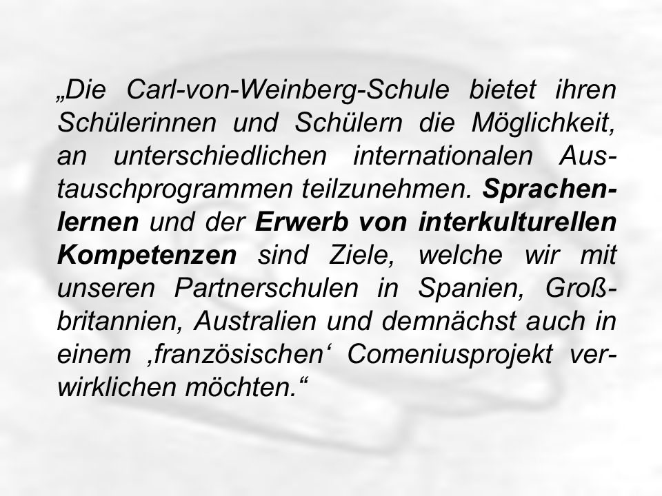 Die Carl-von-Weinberg-Schule bietet ihren Schülerinnen und Schülern die Möglichkeit, an unterschiedlichen internationalen Aus- tauschprogrammen teilzunehmen.