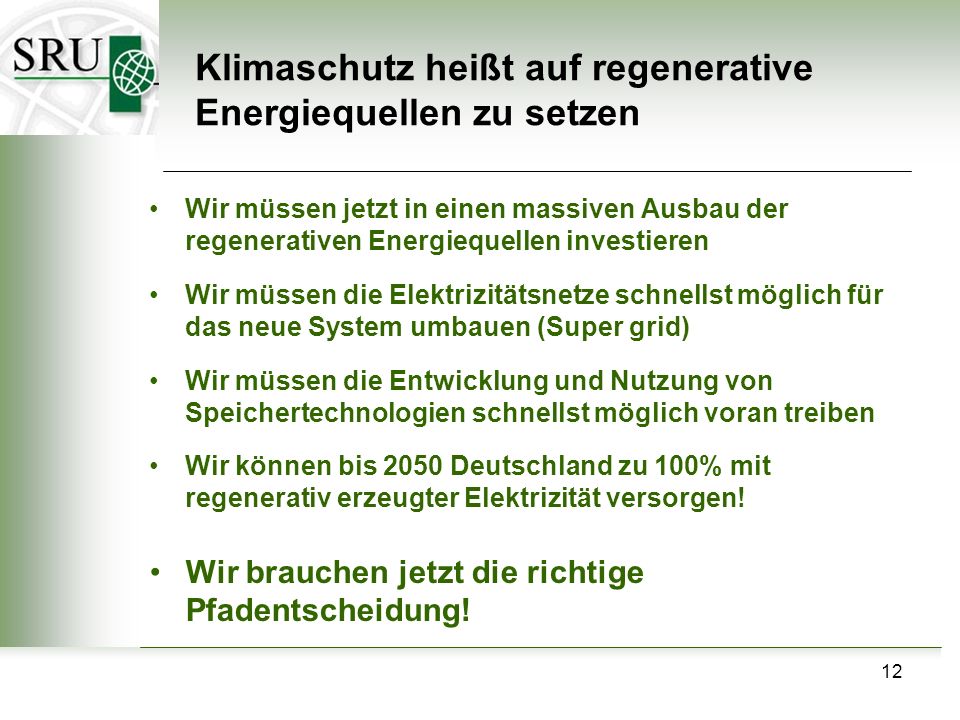 12 Klimaschutz heißt auf regenerative Energiequellen zu setzen Wir müssen jetzt in einen massiven Ausbau der regenerativen Energiequellen investieren Wir müssen die Elektrizitätsnetze schnellst möglich für das neue System umbauen (Super grid) Wir müssen die Entwicklung und Nutzung von Speichertechnologien schnellst möglich voran treiben Wir können bis 2050 Deutschland zu 100% mit regenerativ erzeugter Elektrizität versorgen.
