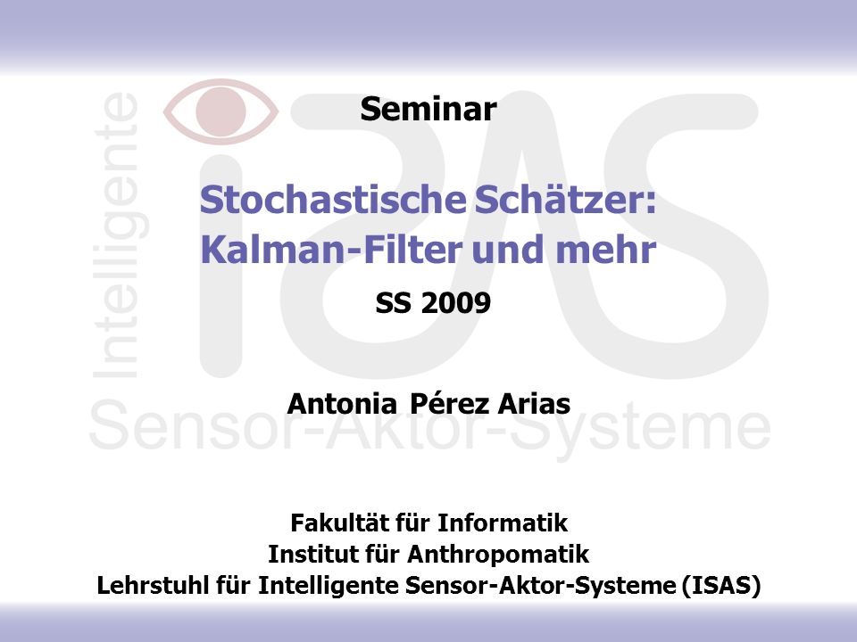 Seminar Stochastische Schätzer: Kalman-Filter und mehr SS 2009 Antonia Pérez Arias Fakultät für Informatik Institut für Anthropomatik Lehrstuhl für Intelligente Sensor-Aktor-Systeme (ISAS)