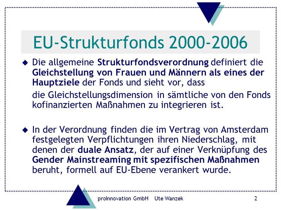 proInnovation GmbH Ute Wanzek2 EU-Strukturfonds u Die allgemeine Strukturfondsverordnung definiert die Gleichstellung von Frauen und Männern als eines der Hauptziele der Fonds und sieht vor, dass die Gleichstellungsdimension in sämtliche von den Fonds kofinanzierten Maßnahmen zu integrieren ist.