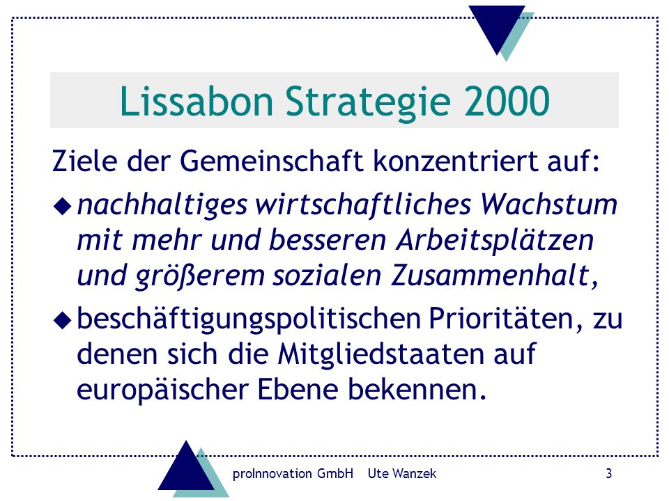 proInnovation GmbH Ute Wanzek3 Lissabon Strategie 2000 Ziele der Gemeinschaft konzentriert auf: u nachhaltiges wirtschaftliches Wachstum mit mehr und besseren Arbeitsplätzen und größerem sozialen Zusammenhalt, u beschäftigungspolitischen Prioritäten, zu denen sich die Mitgliedstaaten auf europäischer Ebene bekennen.