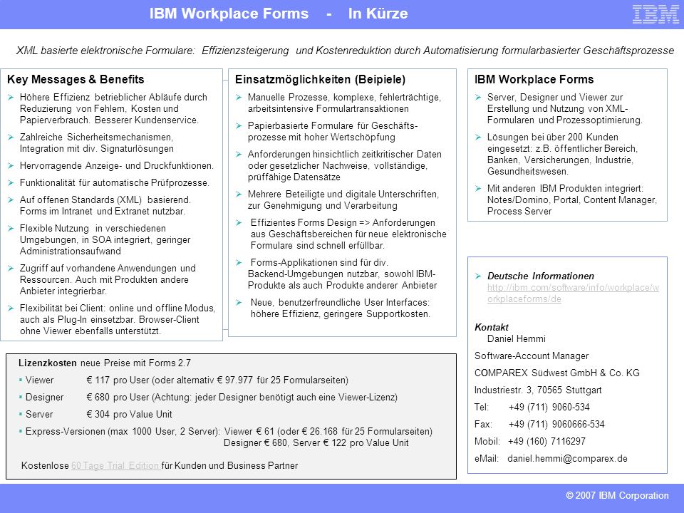 IBM Workplace Forms - In Kürze © 2007 IBM Corporation XML basierte elektronische Formulare: Effizienzsteigerung und Kostenreduktion durch Automatisierung formularbasierter Geschäftsprozesse Key Messages & Benefits Höhere Effizienz betrieblicher Abläufe durch Reduzierung von Fehlern, Kosten und Papierverbrauch.