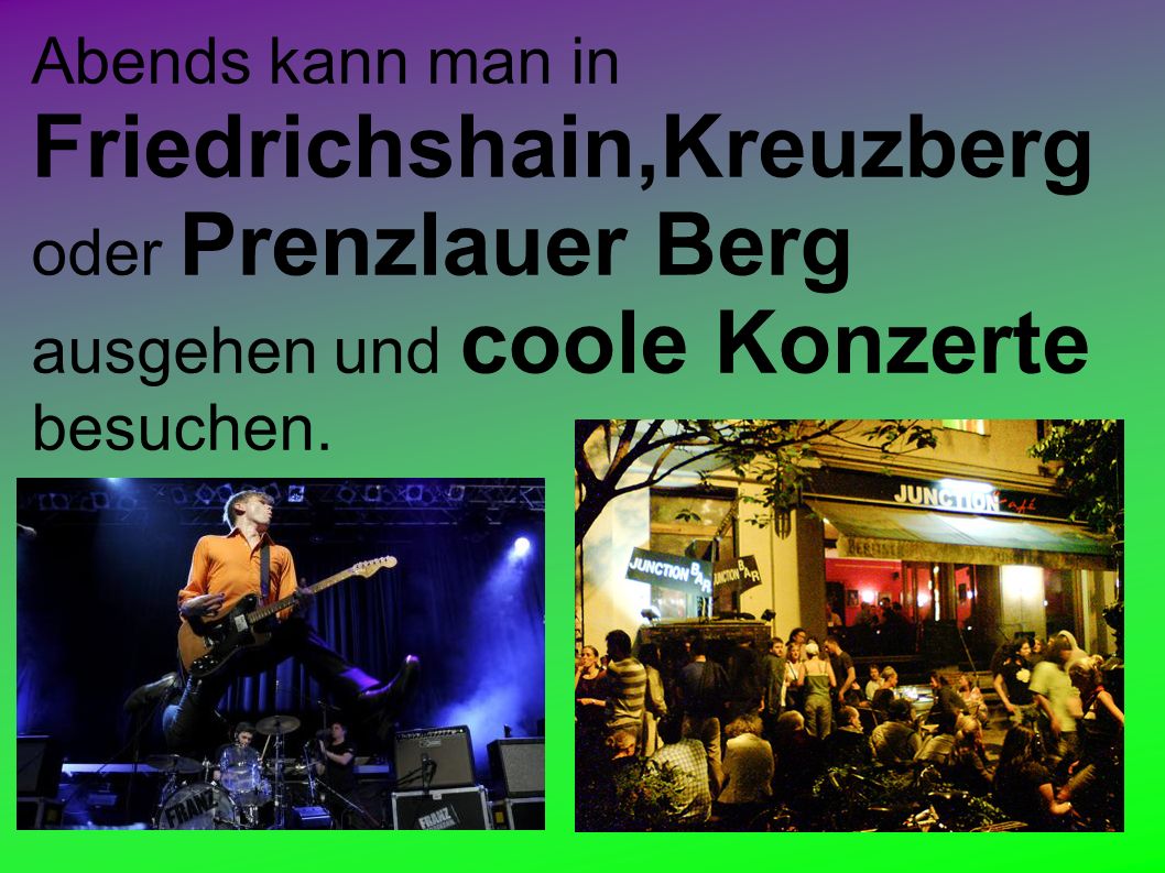 Abends kann man in Friedrichshain,Kreuzberg oder Prenzlauer Berg ausgehen und coole Konzerte besuchen.