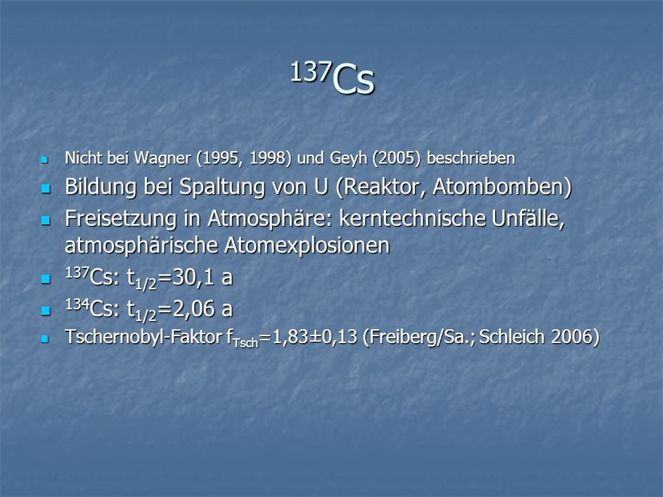 137 Cs Nicht bei Wagner (1995, 1998) und Geyh (2005) beschrieben Nicht bei Wagner (1995, 1998) und Geyh (2005) beschrieben Bildung bei Spaltung von U (Reaktor, Atombomben) Bildung bei Spaltung von U (Reaktor, Atombomben) Freisetzung in Atmosphäre: kerntechnische Unfälle, atmosphärische Atomexplosionen Freisetzung in Atmosphäre: kerntechnische Unfälle, atmosphärische Atomexplosionen 137 Cs: t 1/2 =30,1 a 137 Cs: t 1/2 =30,1 a 134 Cs: t 1/2 =2,06 a 134 Cs: t 1/2 =2,06 a Tschernobyl-Faktor f Tsch =1,83±0,13 (Freiberg/Sa.; Schleich 2006) Tschernobyl-Faktor f Tsch =1,83±0,13 (Freiberg/Sa.; Schleich 2006)
