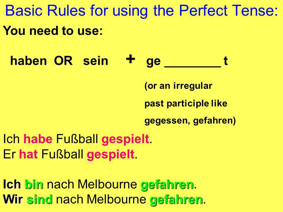 Basic Rules for using the Perfect Tense: You need to use: haben OR sein + ge ________ t (or an irregular past participle like gegessen, gefahren) Ich habe Fußball gespielt.
