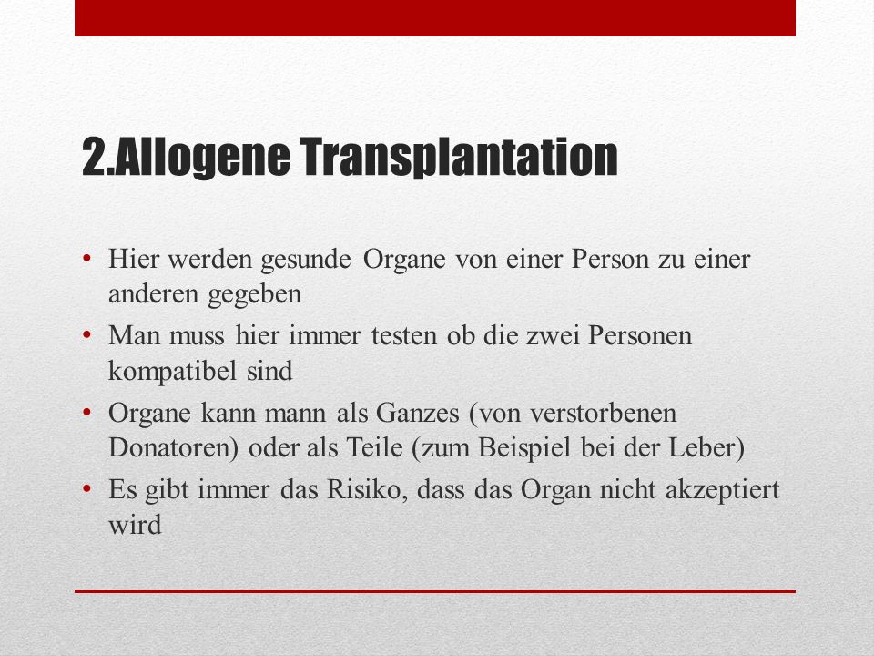 2.Allogene Transplantation Hier werden gesunde Organe von einer Person zu einer anderen gegeben Man muss hier immer testen ob die zwei Personen kompatibel sind Organe kann mann als Ganzes (von verstorbenen Donatoren) oder als Teile (zum Beispiel bei der Leber) Es gibt immer das Risiko, dass das Organ nicht akzeptiert wird