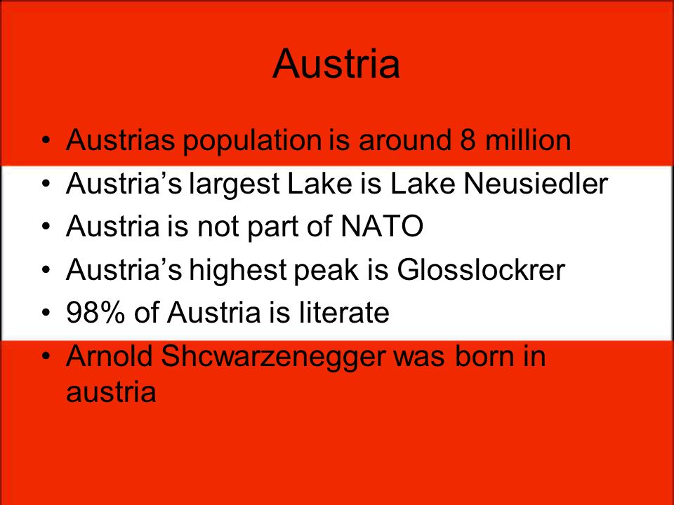 Austria Austrias population is around 8 million Austrias largest Lake is Lake Neusiedler Austria is not part of NATO Austrias highest peak is Glosslockrer 98% of Austria is literate Arnold Shcwarzenegger was born in austria