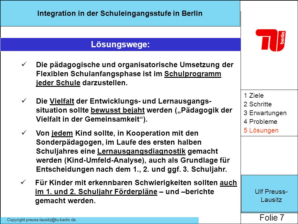 Ulf Preuss- Lausitz Folie 7 Integration in der Schuleingangsstufe in Berlin Copyright 1 Ziele 2 Schritte 3 Erwartungen 4 Probleme 5 Lösungen Lösungswege: Die pädagogische und organisatorische Umsetzung der Flexiblen Schulanfangsphase ist im Schulprogramm jeder Schule darzustellen.