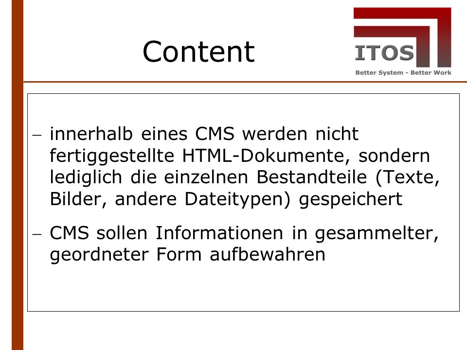 Content innerhalb eines CMS werden nicht fertiggestellte HTML-Dokumente, sondern lediglich die einzelnen Bestandteile (Texte, Bilder, andere Dateitypen) gespeichert CMS sollen Informationen in gesammelter, geordneter Form aufbewahren
