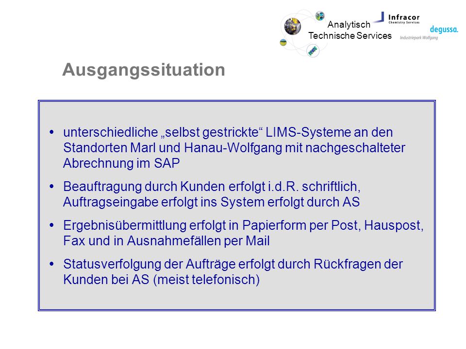Analytisch Technische Services Ausgangssituation unterschiedliche selbst gestrickte LIMS-Systeme an den Standorten Marl und Hanau-Wolfgang mit nachgeschalteter Abrechnung im SAP Beauftragung durch Kunden erfolgt i.d.R.