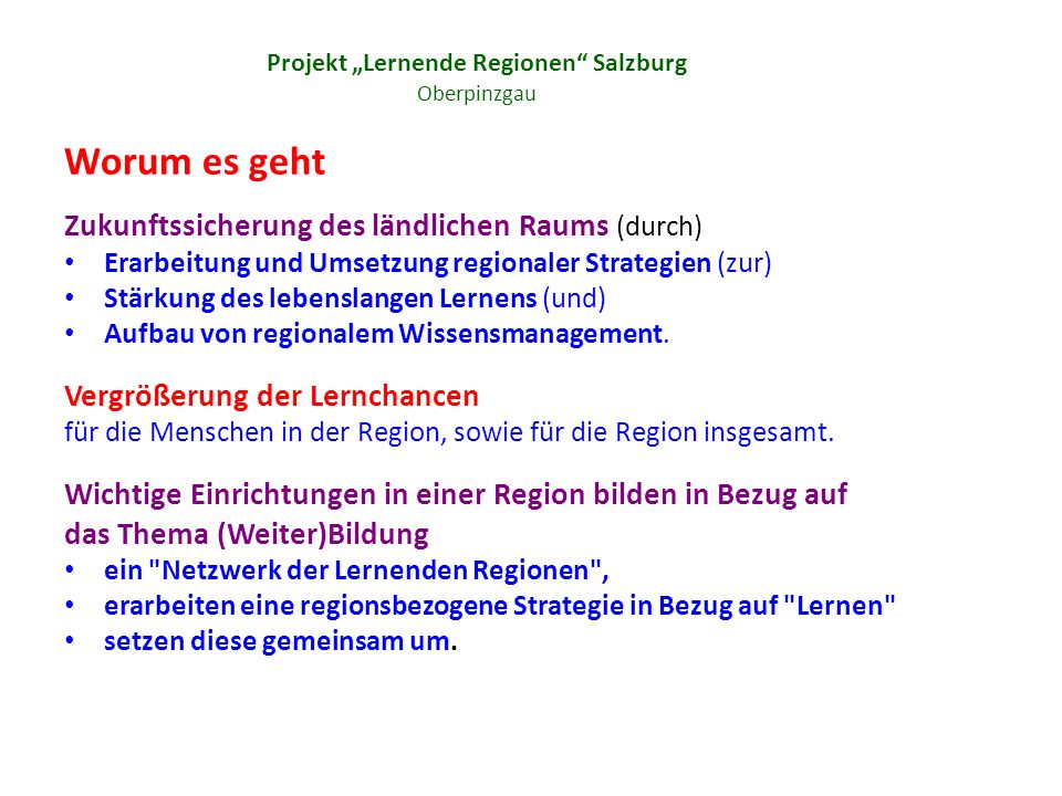 Projekt Lernende Regionen Salzburg Oberpinzgau Worum es geht Zukunftssicherung des ländlichen Raums (durch) Erarbeitung und Umsetzung regionaler Strategien (zur) Stärkung des lebenslangen Lernens (und) Aufbau von regionalem Wissensmanagement.