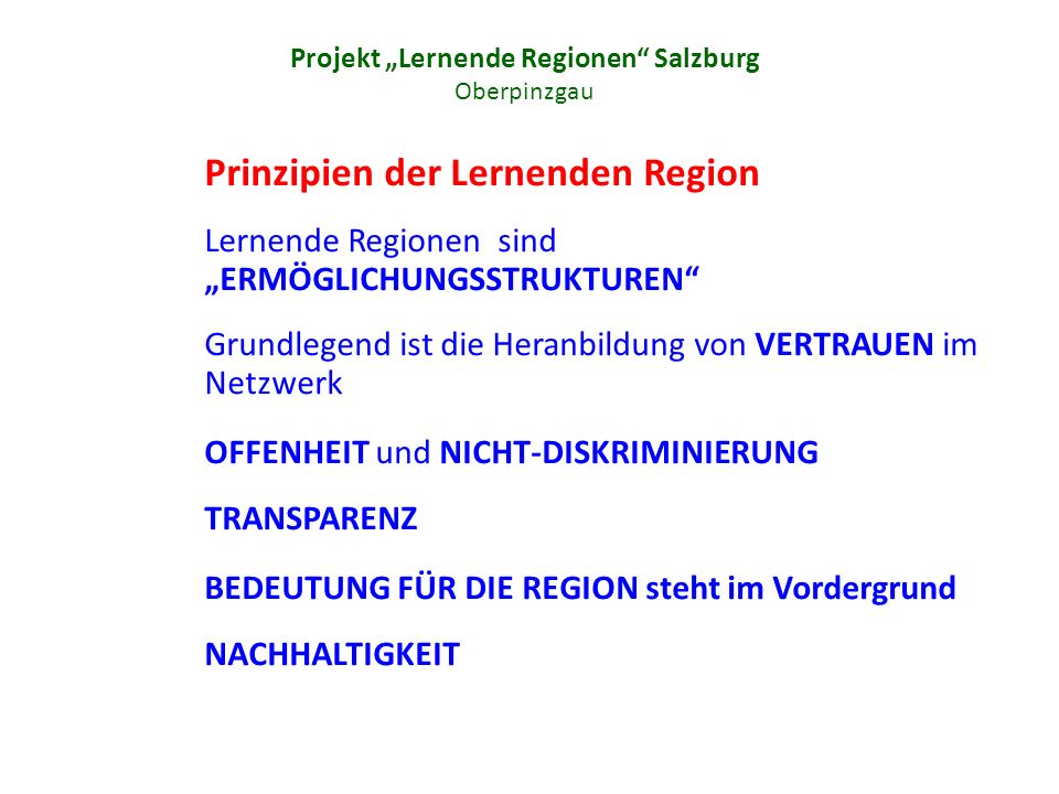 Projekt Lernende Regionen Salzburg Oberpinzgau Prinzipien der Lernenden Region Lernende Regionen sind ERMÖGLICHUNGSSTRUKTUREN Grundlegend ist die Heranbildung von VERTRAUEN im Netzwerk OFFENHEIT und NICHT-DISKRIMINIERUNG TRANSPARENZ BEDEUTUNG FÜR DIE REGION steht im Vordergrund NACHHALTIGKEIT