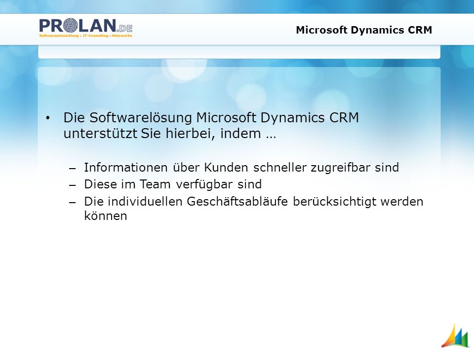Microsoft Dynamics CRM Die Softwarelösung Microsoft Dynamics CRM unterstützt Sie hierbei, indem … – Informationen über Kunden schneller zugreifbar sind – Diese im Team verfügbar sind – Die individuellen Geschäftsabläufe berücksichtigt werden können