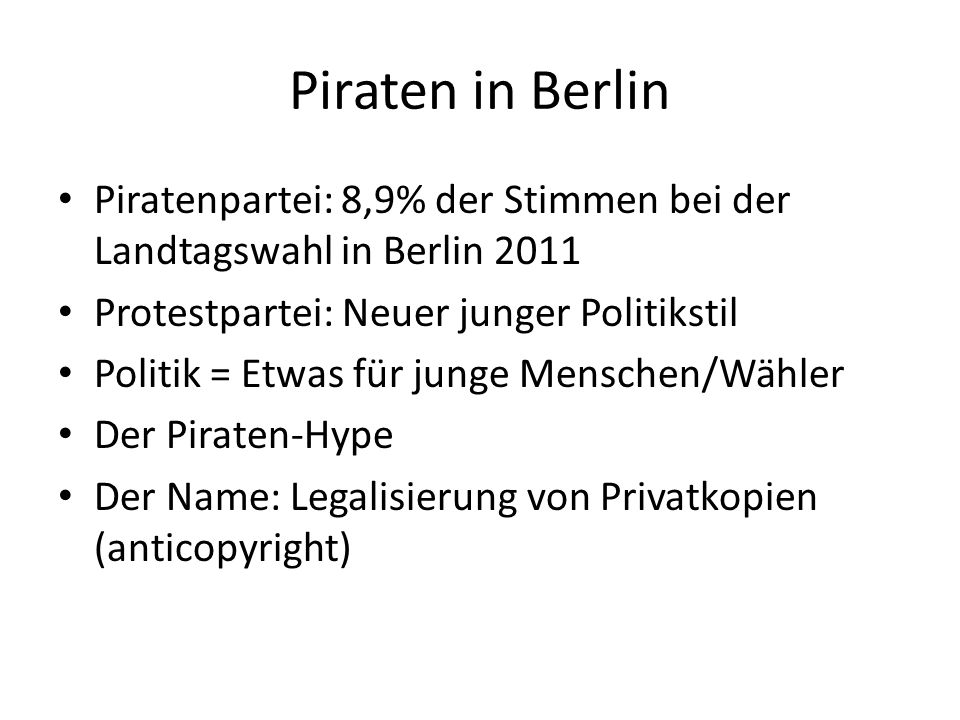 Piratenpartei: 8,9% der Stimmen bei der Landtagswahl in Berlin 2011 Protestpartei: Neuer junger Politikstil Politik = Etwas für junge Menschen/Wähler Der Piraten-Hype Der Name: Legalisierung von Privatkopien (anticopyright)
