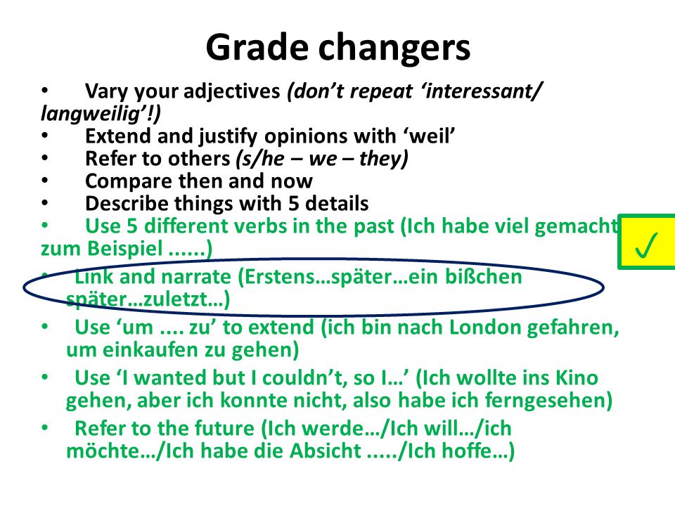 Vary your adjectives (dont repeat interessant/ langweilig!) Extend and justify opinions with weil Refer to others (s/he – we – they) Compare then and now Describe things with 5 details Use 5 different verbs in the past (Ich habe viel gemacht, zum Beispiel......) Link and narrate (Erstens…später…ein bißchen später…zuletzt…) Use um....