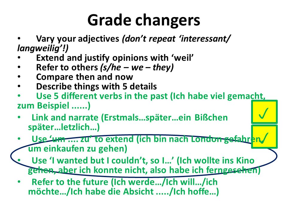 Grade changers Vary your adjectives (dont repeat interessant/ langweilig!) Extend and justify opinions with weil Refer to others (s/he – we – they) Compare then and now Describe things with 5 details Use 5 different verbs in the past (Ich habe viel gemacht, zum Beispiel......) Link and narrate (Erstmals…später…ein Bißchen später…letzlich…) Use um....