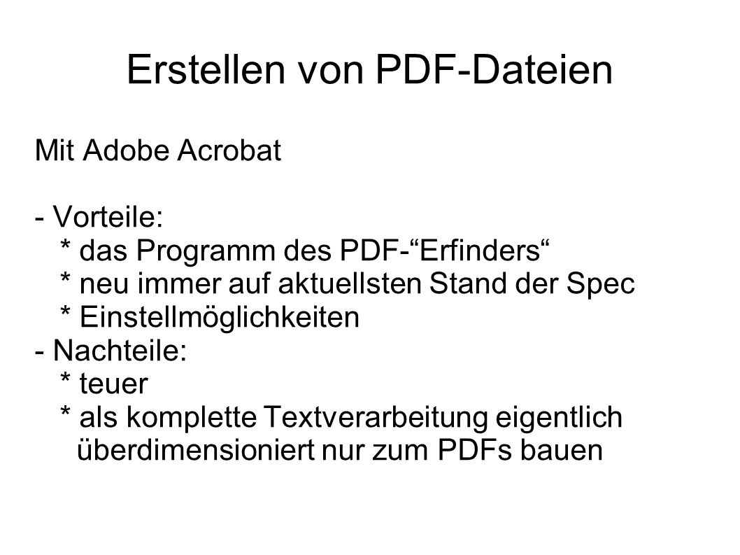 Erstellen von PDF-Dateien Mit Adobe Acrobat - Vorteile: * das Programm des PDF-Erfinders * neu immer auf aktuellsten Stand der Spec * Einstellmöglichkeiten - Nachteile: * teuer * als komplette Textverarbeitung eigentlich überdimensioniert nur zum PDFs bauen