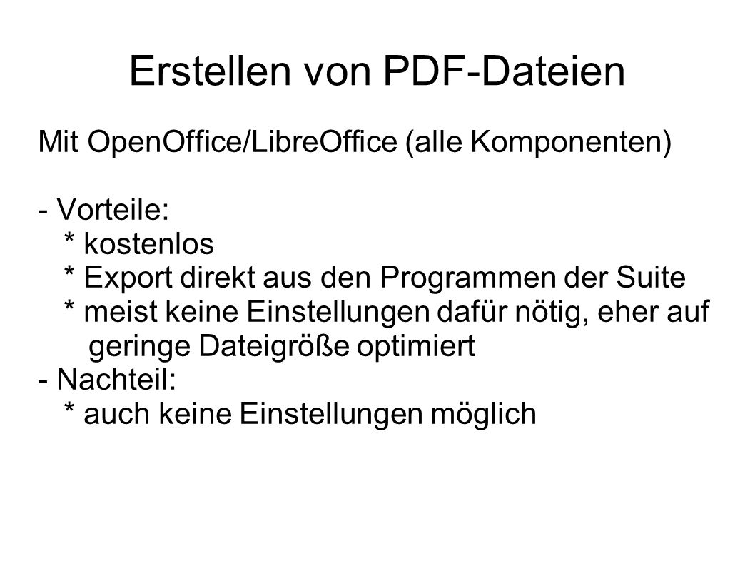Erstellen von PDF-Dateien Mit OpenOffice/LibreOffice (alle Komponenten) - Vorteile: * kostenlos * Export direkt aus den Programmen der Suite * meist keine Einstellungen dafür nötig, eher auf geringe Dateigröße optimiert - Nachteil: * auch keine Einstellungen möglich