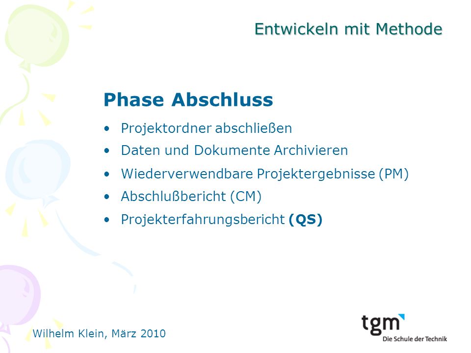 Wilhelm Klein, März 2010 Entwickeln mit Methode Phase Abschluss Projektordner abschließen Daten und Dokumente Archivieren Wiederverwendbare Projektergebnisse (PM) Abschlußbericht (CM) Projekterfahrungsbericht (QS)