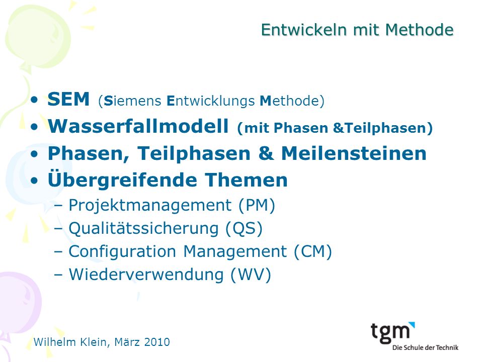 Wilhelm Klein, März 2010 Entwickeln mit Methode SEM (Siemens Entwicklungs Methode) Wasserfallmodell (mit Phasen &Teilphasen) Phasen, Teilphasen & Meilensteinen Übergreifende Themen –Projektmanagement (PM) –Qualitätssicherung (QS) –Configuration Management (CM) –Wiederverwendung (WV)