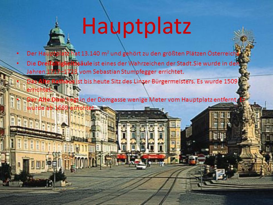 Hauptplatz Der Hauptplatz hat m 2 und gehört zu den größten Plätzen Österreichs Die Dreifaltigkeitssäule ist eines der Wahrzeichen der Stadt.Sie wurde in den Jahren 1717–1723 vom Sebastian Stumpfegger errichtet.