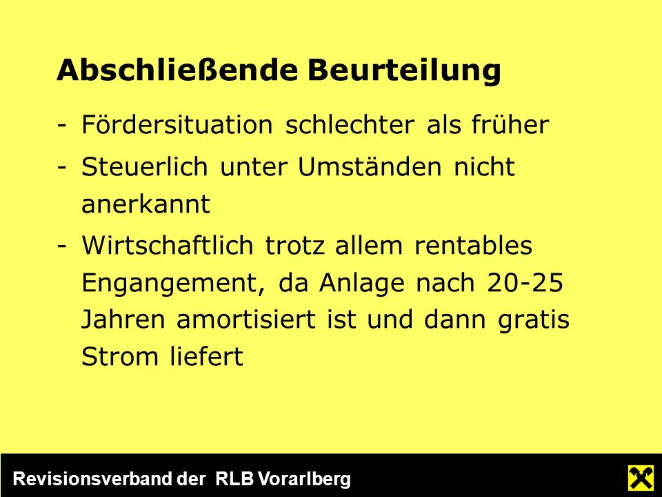 Revisionsverband der RLB Vorarlberg Abschließende Beurteilung -Fördersituation schlechter als früher -Steuerlich unter Umständen nicht anerkannt -Wirtschaftlich trotz allem rentables Engangement, da Anlage nach Jahren amortisiert ist und dann gratis Strom liefert