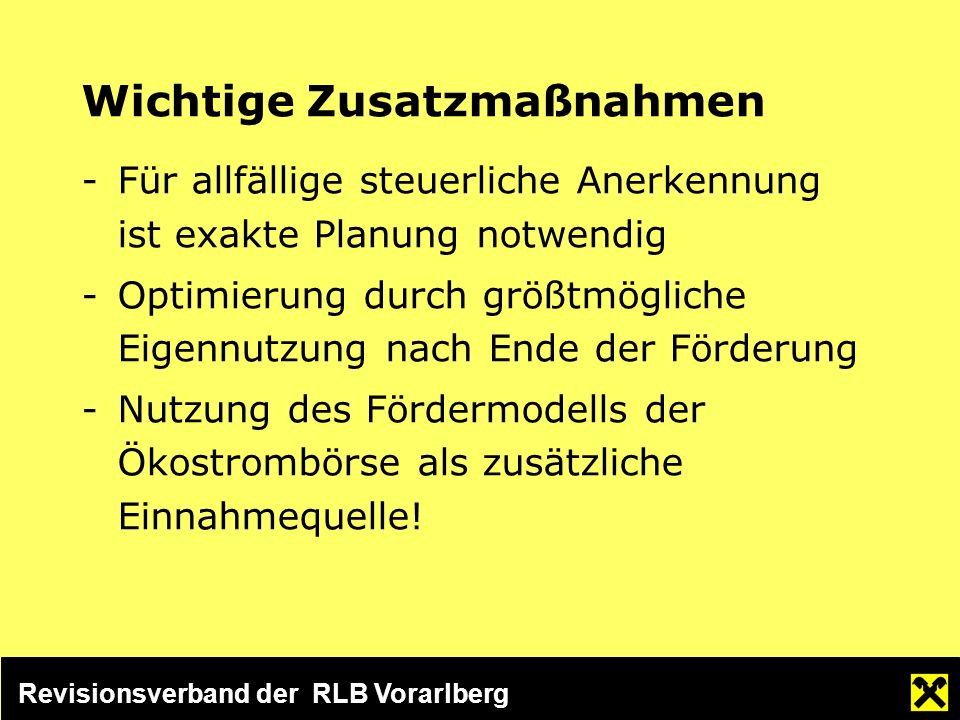 Revisionsverband der RLB Vorarlberg Wichtige Zusatzmaßnahmen -Für allfällige steuerliche Anerkennung ist exakte Planung notwendig -Optimierung durch größtmögliche Eigennutzung nach Ende der Förderung -Nutzung des Fördermodells der Ökostrombörse als zusätzliche Einnahmequelle!