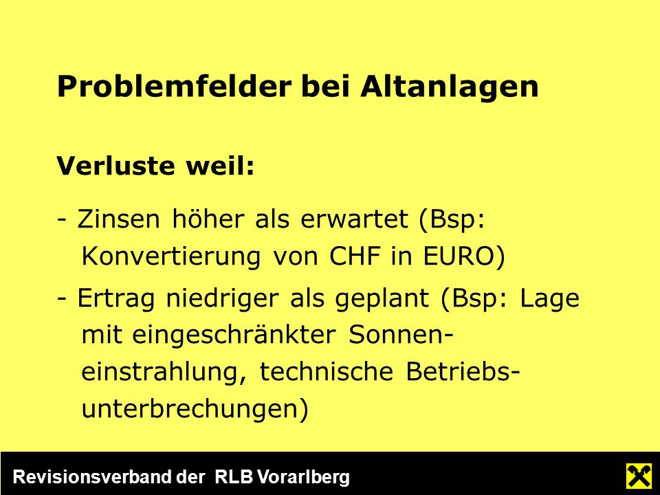 Revisionsverband der RLB Vorarlberg Problemfelder bei Altanlagen Verluste weil: - Zinsen höher als erwartet (Bsp: Konvertierung von CHF in EURO) - Ertrag niedriger als geplant (Bsp: Lage mit eingeschränkter Sonnen- einstrahlung, technische Betriebs- unterbrechungen)