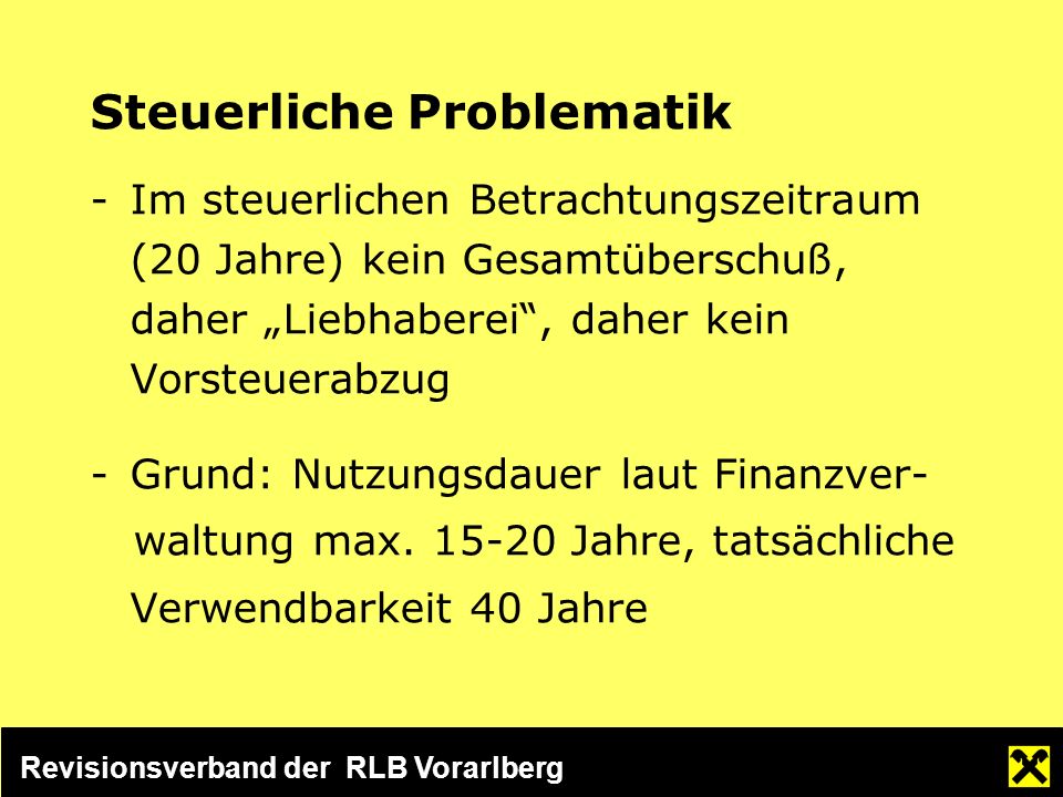 Revisionsverband der RLB Vorarlberg Steuerliche Problematik -Im steuerlichen Betrachtungszeitraum (20 Jahre) kein Gesamtüberschuß, daher Liebhaberei, daher kein Vorsteuerabzug -Grund: Nutzungsdauer laut Finanzver- waltung max.