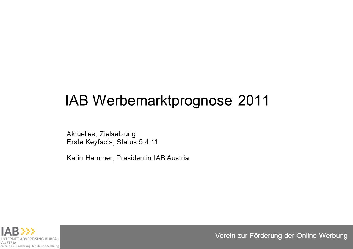 Folie 1 Verein zur Förderung der Online Werbung IAB Werbemarktprognose 2011 Aktuelles, Zielsetzung Erste Keyfacts, Status Karin Hammer, Präsidentin IAB Austria