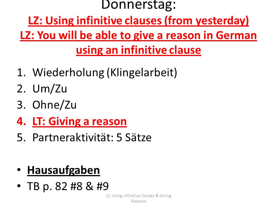 Donnerstag: LZ: Using infinitive clauses (from yesterday) LZ: You will be able to give a reason in German using an infinitive clause 1.Wiederholung (Klingelarbeit) 2.Um/Zu 3.Ohne/Zu 4.LT: Giving a reason 5.Partneraktivität: 5 Sätze Hausaufgaben TB p.