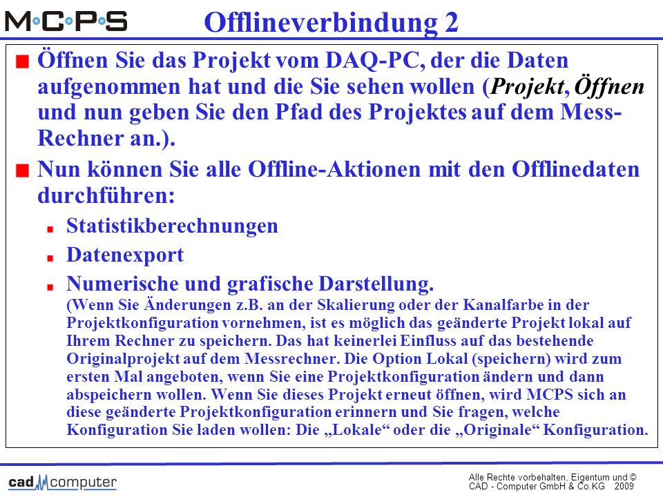Alle Rechte vorbehalten, Eigentum und © CAD - Computer GmbH & Co.KG 2009 Offlineverbindung 2 Öffnen Sie das Projekt vom DAQ-PC, der die Daten aufgenommen hat und die Sie sehen wollen (Projekt, Öffnen und nun geben Sie den Pfad des Projektes auf dem Mess- Rechner an.).